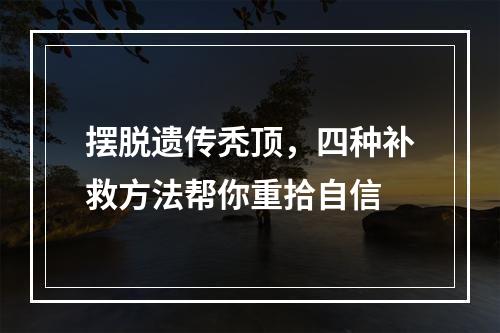 摆脱遗传秃顶，四种补救方法帮你重拾自信