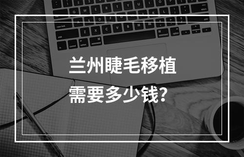 兰州睫毛移植需要多少钱？