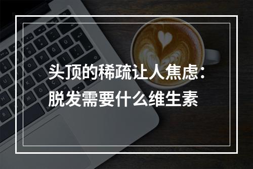 头顶的稀疏让人焦虑：脱发需要什么维生素