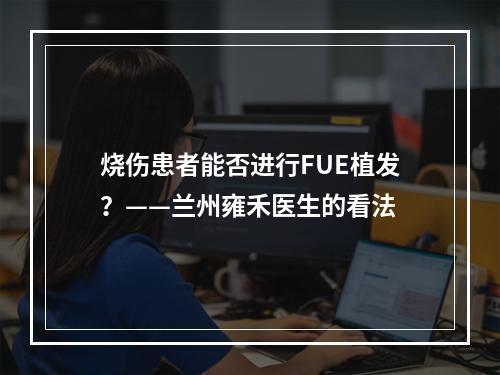 烧伤患者能否进行FUE植发？——兰州雍禾医生的看法