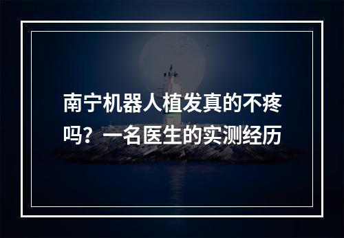 南宁机器人植发真的不疼吗？一名医生的实测经历