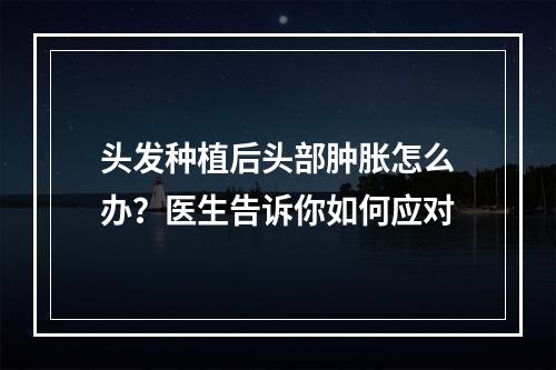 头发种植后头部肿胀怎么办？医生告诉你如何应对