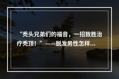 “秃头兄弟们的福音，一招致胜治疗秃顶！”——脱发男性怎样治疗最有效