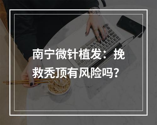 南宁微针植发：挽救秃顶有风险吗？