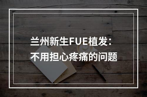 兰州新生FUE植发：不用担心疼痛的问题