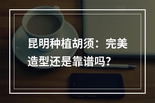 昆明种植胡须：完美造型还是靠谱吗？