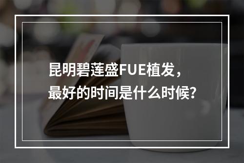 昆明碧莲盛FUE植发，最好的时间是什么时候？