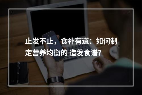 止发不止，食补有道：如何制定营养均衡的 造发食谱？