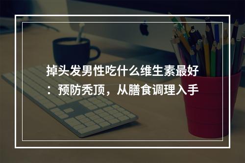 掉头发男性吃什么维生素最好：预防秃顶，从膳食调理入手