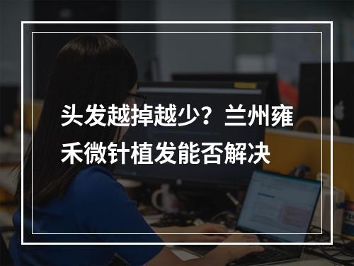 头发越掉越少？兰州雍禾微针植发能否解决