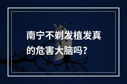 南宁不剃发植发真的危害大脑吗？