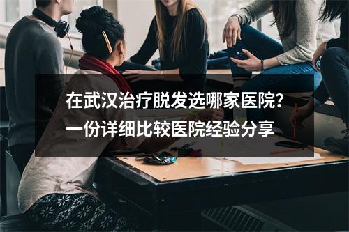 在武汉治疗脱发选哪家医院？一份详细比较医院经验分享