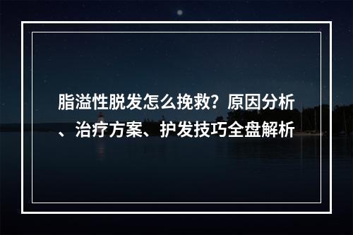 脂溢性脱发怎么挽救？原因分析、治疗方案、护发技巧全盘解析