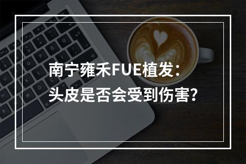 南宁雍禾FUE植发：头皮是否会受到伤害？