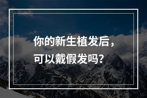 你的新生植发后，可以戴假发吗？