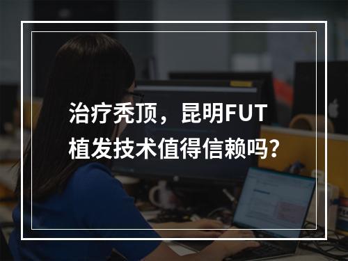 治疗秃顶，昆明FUT植发技术值得信赖吗？