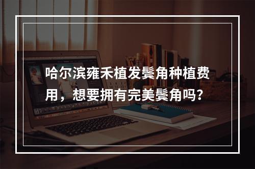 哈尔滨雍禾植发鬓角种植费用，想要拥有完美鬓角吗？