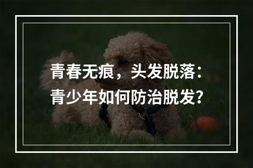 青春无痕，头发脱落：青少年如何防治脱发？