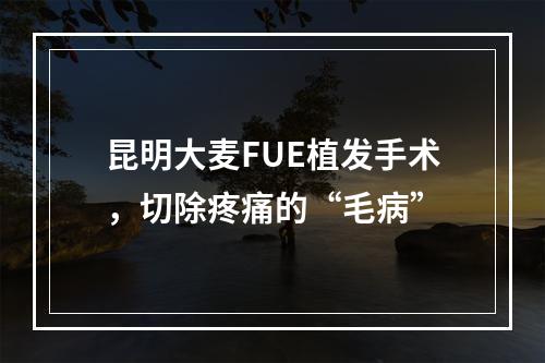 昆明大麦FUE植发手术，切除疼痛的“毛病”