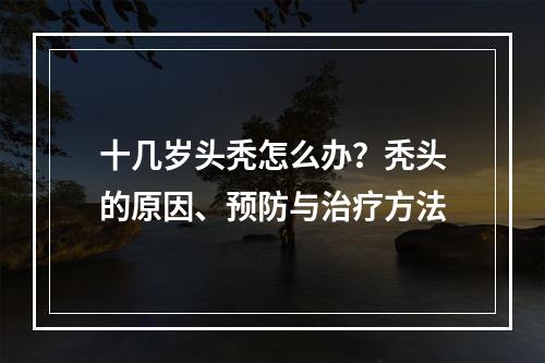 十几岁头秃怎么办？秃头的原因、预防与治疗方法