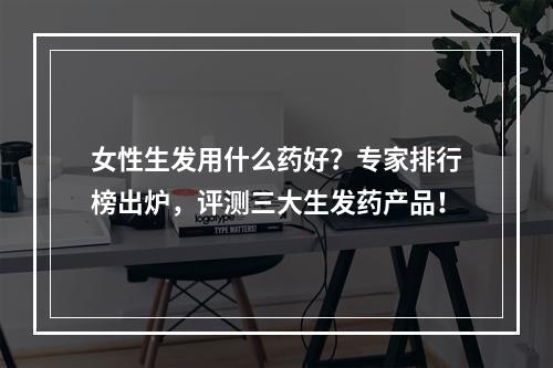 女性生发用什么药好？专家排行榜出炉，评测三大生发药产品！