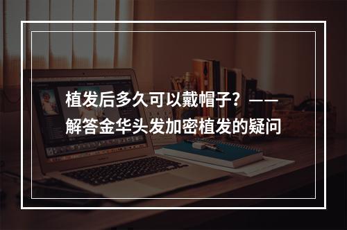 植发后多久可以戴帽子？——解答金华头发加密植发的疑问