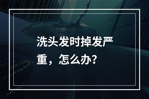 洗头发时掉发严重，怎么办？