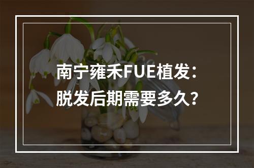 南宁雍禾FUE植发：脱发后期需要多久？