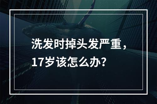 洗发时掉头发严重，17岁该怎么办？