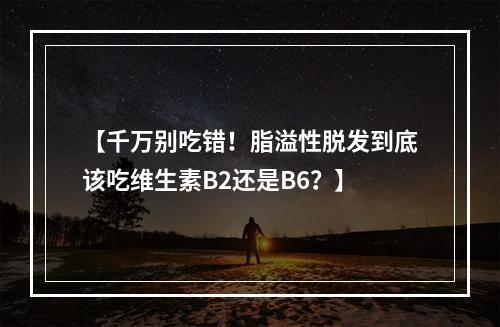 【千万别吃错！脂溢性脱发到底该吃维生素B2还是B6？】