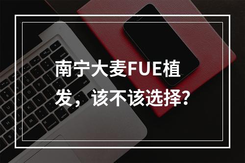 南宁大麦FUE植发，该不该选择？