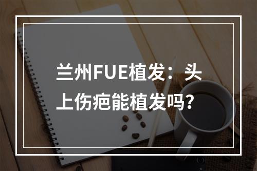 兰州FUE植发：头上伤疤能植发吗？