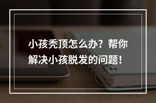 小孩秃顶怎么办？帮你解决小孩脱发的问题！