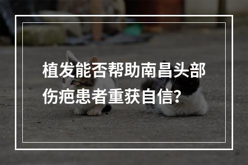 植发能否帮助南昌头部伤疤患者重获自信？