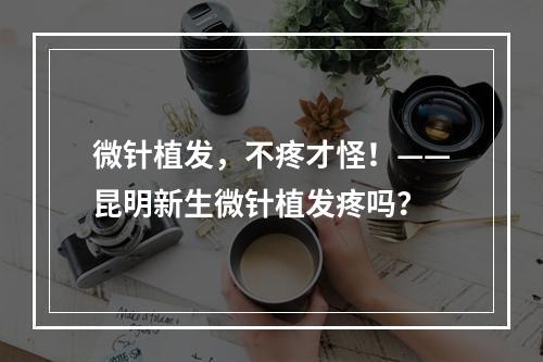 微针植发，不疼才怪！——昆明新生微针植发疼吗？