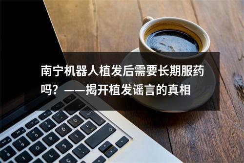 南宁机器人植发后需要长期服药吗？——揭开植发谣言的真相