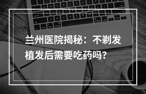 兰州医院揭秘：不剃发植发后需要吃药吗？