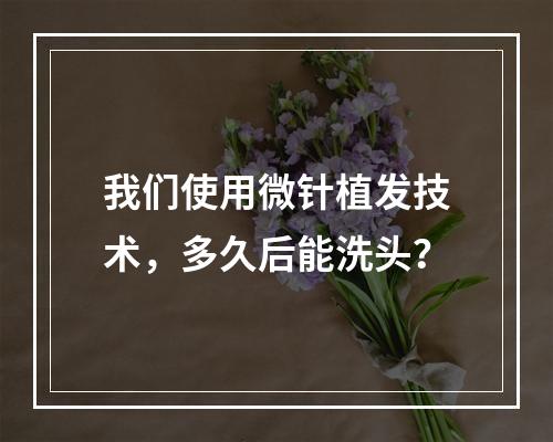 我们使用微针植发技术，多久后能洗头？