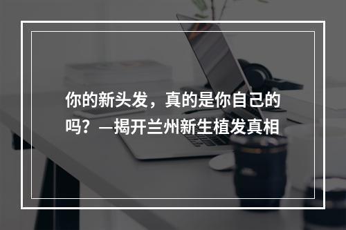 你的新头发，真的是你自己的吗？—揭开兰州新生植发真相