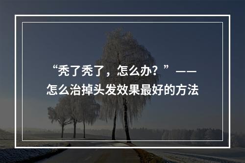 “秃了秃了，怎么办？”——怎么治掉头发效果最好的方法