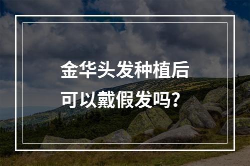 金华头发种植后可以戴假发吗？