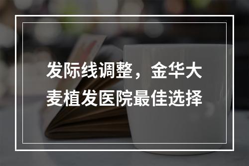 发际线调整，金华大麦植发医院最佳选择