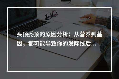 头顶秃顶的原因分析：从营养到基因，都可能导致你的发际线后退！