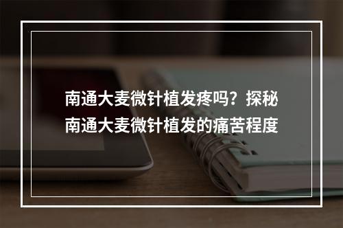 南通大麦微针植发疼吗？探秘南通大麦微针植发的痛苦程度