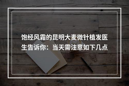 饱经风霜的昆明大麦微针植发医生告诉你：当天需注意如下几点