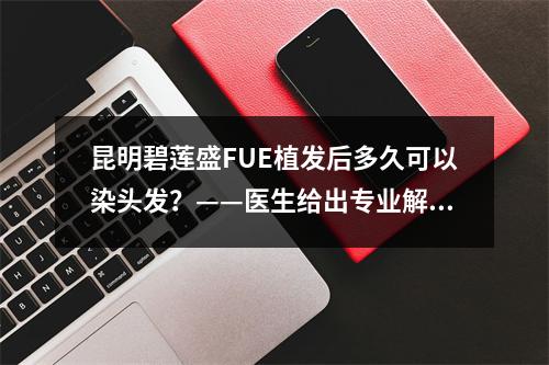 昆明碧莲盛FUE植发后多久可以染头发？——医生给出专业解答