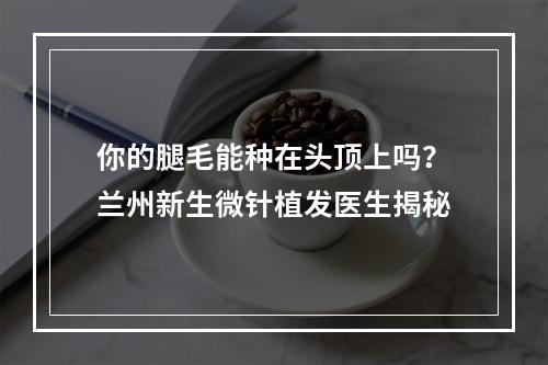 你的腿毛能种在头顶上吗？兰州新生微针植发医生揭秘