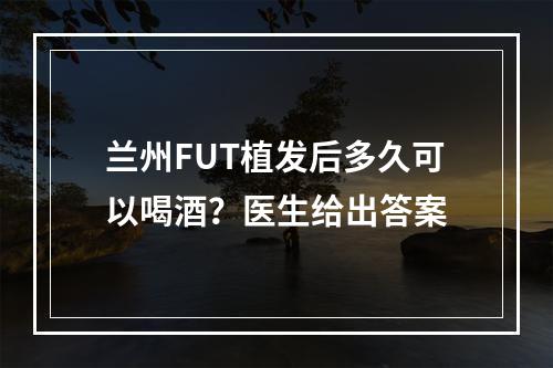 兰州FUT植发后多久可以喝酒？医生给出答案