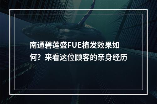 南通碧莲盛FUE植发效果如何？来看这位顾客的亲身经历