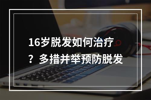 16岁脱发如何治疗？多措并举预防脱发